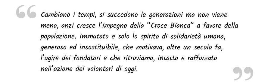 Cambiano i tempi, si succedono le generazioni ma non viene meno, anzi cresce l’impegno della “Croce Bianca” a favore della popolazione. Immutato e solo lo spirito di solidarietà umana , generoso ed insostituibile, che motivava, oltre un secolo fa, l’agire